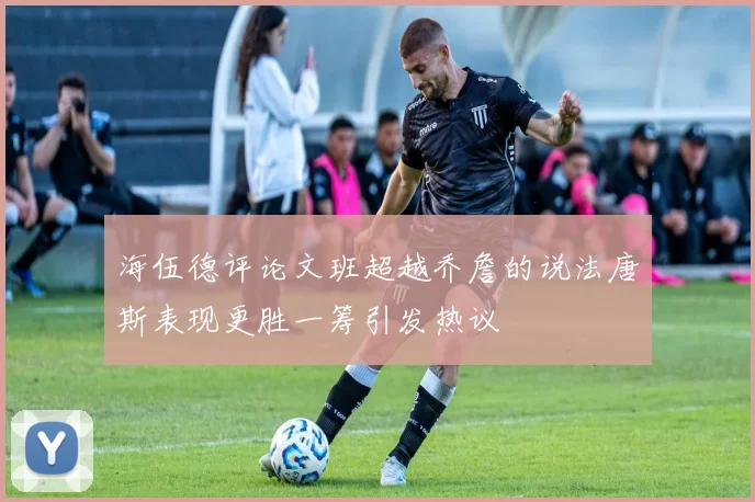 海伍德评论文班超越乔詹的说法唐斯表现更胜一筹引发热议