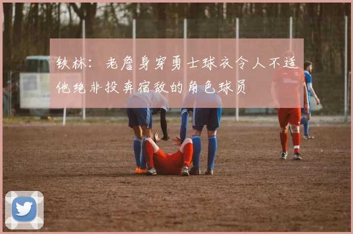 铁林：老詹身穿勇士球衣令人不适他绝非投奔宿敌的角色球员