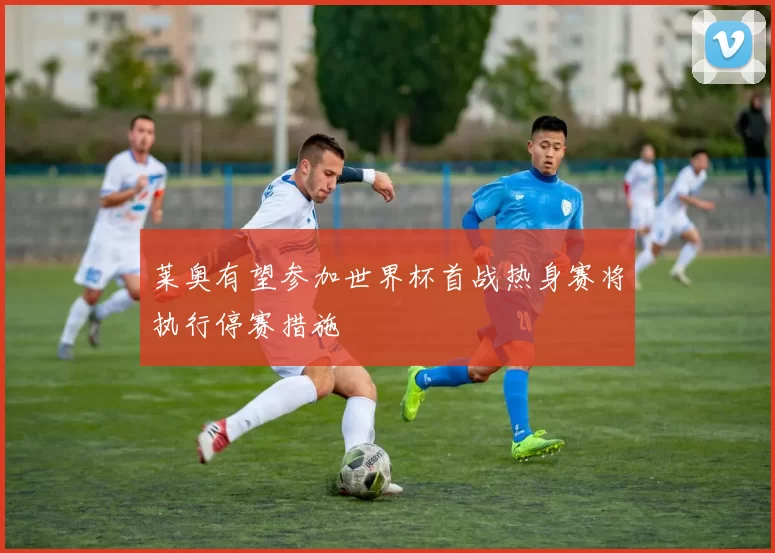 莱奥有望参加世界杯首战热身赛将执行停赛措施
