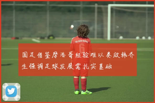 国足借鉴摩洛哥经验难以奏效韩乔生强调足球发展需扎实基础