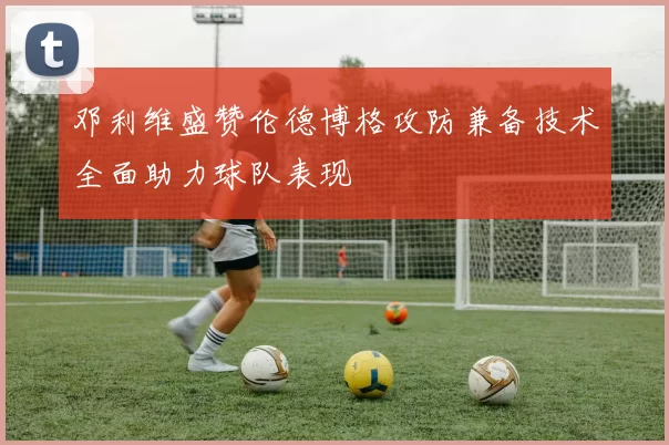 邓利维盛赞伦德博格攻防兼备技术全面助力球队表现